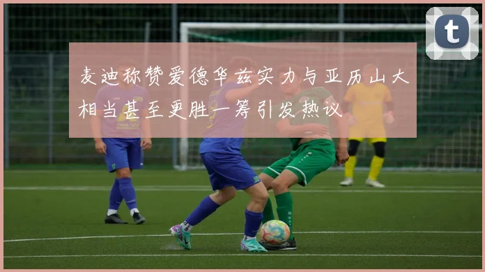 麦迪称赞爱德华兹实力与亚历山大相当甚至更胜一筹引发热议