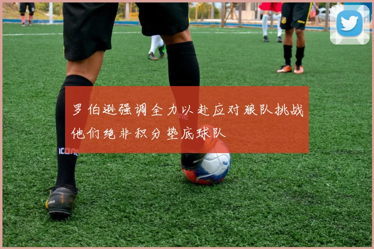 罗伯逊强调全力以赴应对狼队挑战他们绝非积分垫底球队