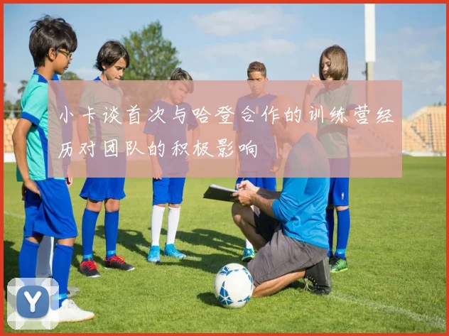 小卡谈首次与哈登合作的训练营经历对团队的积极影响