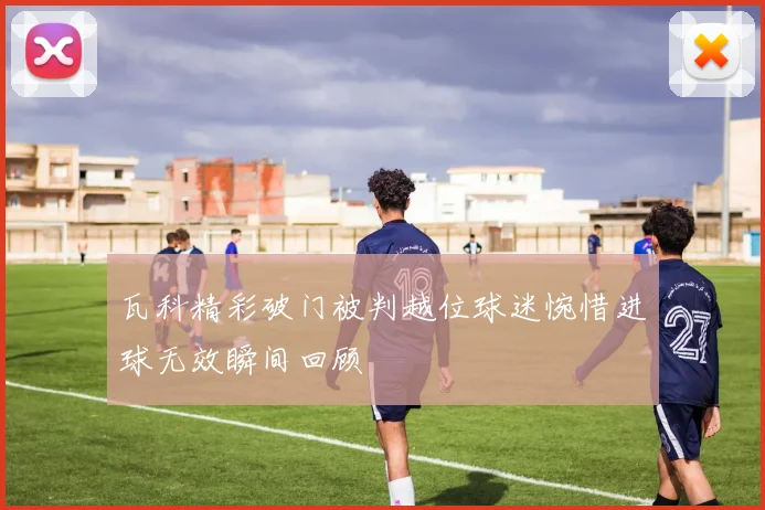 瓦科精彩破门被判越位球迷惋惜进球无效瞬间回顾
