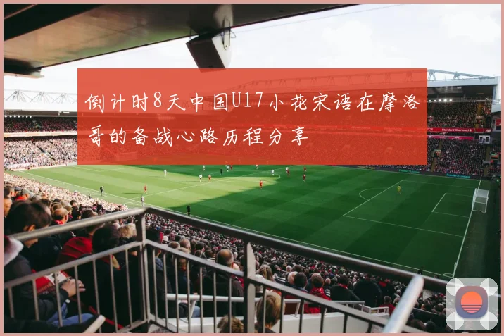 倒计时8天中国U17小花宋语在摩洛哥的备战心路历程分享