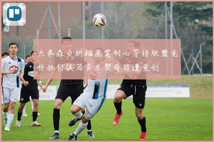 杰弗森分析雄鹿需耐心等待联盟竞价独行侠若卖东契奇将遭重创