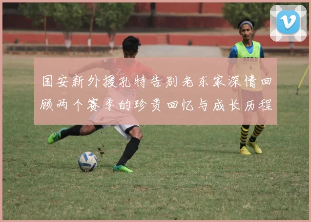 国安新外援孔特告别老东家深情回顾两个赛季的珍贵回忆与成长历程