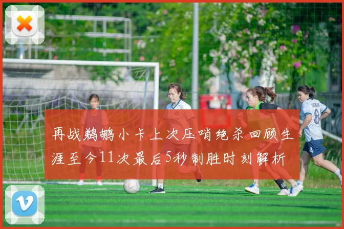 再战鹈鹕小卡上次压哨绝杀回顾生涯至今11次最后5秒制胜时刻解析