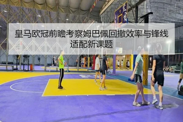 皇马欧冠前瞻考察姆巴佩回撤效率与锋线适配新课题